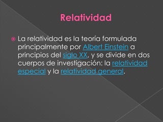 RelatividadLa relatividad es la teoría formulada principalmente por Albert Einstein a principios del siglo XX, y se divide en dos cuerpos de investigación: la relatividad especial y la relatividad general.