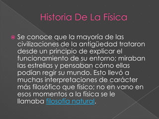 Historia De La FísicaSe conoce que la mayoría de las civilizaciones de la antigüedad trataron desde un principio de explicar el funcionamiento de su entorno; miraban las estrellas y pensaban cómo ellas podían regir su mundo. Esto llevó a muchas interpretaciones de carácter más filosófico que físico; no en vano en esos momentos a la física se le llamaba filosofía natural.