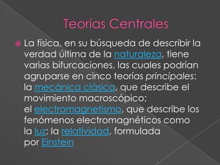 Teorías CentralesLa física, en su búsqueda de describir la verdad última de la naturaleza, tiene varias bifurcaciones, las cuales podrían agruparse en cinco teorías principales: la mecánica clásica, que describe el movimiento macroscópico; el electromagnetismo, que describe los fenómenos electromagnéticos como la luz; la relatividad, formulada por Einstein