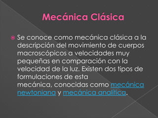 Mecánica ClásicaSe conoce como mecánica clásica a la descripción del movimiento de cuerpos macroscópicos a velocidades muy pequeñas en comparación con la velocidad de la luz. Existen dos tipos de formulaciones de esta mecánica, conocidas como mecánica newtoniana y mecánica analítica.
