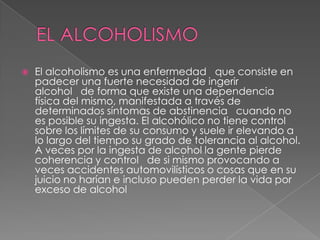 EL ALCOHOLISMO<br />El alcoholismo es una enfermedad   que consiste en padecer una fuerte necesidad de ingerir alcohol   d...