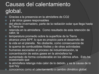 Causas del calentamiento global.Gracias a la presencia en la atmósfera de CO2 y de otros gases responsablesdel efecto invernadero, parte de la radiación solar que llega hasta la Tierra esretenida en la atmósfera.  Como resultado de esta retención de calor, latemperatura promedio sobre la superficie de la Tierraalcanza unos 60ºF, lo que es propicio para el desarrollo dela vida en el planeta.  No obstante, como consecuencia dela quema de combustibles fósiles y de otras actividadeshumanas asociadas al proceso de industrialización, laconcentración de estos gases en la atmósfera haaumentado de forma considerable en los últimos años.  Esto ha ocasionado quela atmósfera retenga más calor de lo debido, y es la causa de lo que hoyconocemos como el calentamiento o cambio climático global.