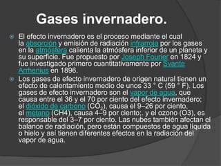 Gases invernadero.El efecto invernadero es el proceso mediante el cual la absorción y emisión de radiación infrarroja por los gases en la atmósfera calienta la atmósfera inferior de un planeta y su superficie. Fue propuesto por Joseph Fourier en 1824 y fue investigado primero cuantitativamente por Svante Arrhenius en 1896.Los gases de efecto invernadero de origen natural tienen un efecto de calentamiento medio de unos 33 ° C (59 ° F). Los gases de efecto invernadero son el vapor de agua, que causa entre el 36 y el 70 por ciento del efecto invernadero; el dióxido de carbono (CO2), causa el 9–26 por ciento, el metano (CH4), causa 4–9 por ciento;. y el ozono (O3), es responsable del 3–7 por ciento. Las nubes también afectan el balance de radiación, pero están compuestos de agua líquida o hielo y así tienen diferentes efectos en la radiación del vapor de agua.