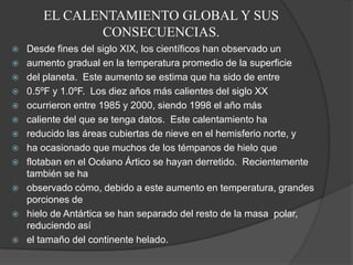 EL CALENTAMIENTO GLOBAL Y SUS CONSECUENCIAS.Desde fines del siglo XIX, los científicos han observado unaumento gradual en la temperatura promedio de la superficiedel planeta.  Este aumento se estima que ha sido de entre0.5ºF y 1.0ºF.  Los diez años más calientes del siglo XXocurrieron entre 1985 y 2000, siendo 1998 el año máscaliente del que se tenga datos.  Este calentamiento hareducido las áreas cubiertas de nieve en el hemisferio norte, yha ocasionado que muchos de los témpanos de hielo queflotaban en el Océano Ártico se hayan derretido.  Recientemente también se haobservado cómo, debido a este aumento en temperatura, grandes porciones dehielo de Antártica se han separado del resto de la masa  polar, reduciendo asíel tamaño del continente helado.