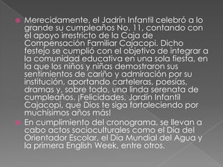 Merecidamente, el Jadrín Infantil celebró a lo grande su cumpleaños No. 11, contando con el apoyo irrestricto de la Caja de Compensación Familiar Cajacopi. Dicho festejo se cumplió con el objetivo de integrar a la comunidad educativa en una sola fiesta, en la que los niños y niñas demostraron sus sentimientos de cariño y admiración por su institución, aportando carteleras, poesías, dramas y, sobre todo, una linda serenata de cumpleaños. ¡Felicidades, Jardín Infantil Cajacopi, que Dios te siga fortaleciendo por muchísimos años más!En cumplimiento del cronograma, se llevan a cabo actos socioculturales como el Día del Orientador Escolar, el Día Mundial del Agua y la primera English Week, entre otros.