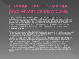Cronograma de cajacopi para el mes de las madresSiguiendo el orden de lo planeado en nuestro cronograma de actividades, se celebrará el Día del Trabajador. Como ya es tradición en el Jardín Infantil, los niños y niñas aportarán durante esa jornada su granito de arena a favor de las personas que laboran en el jardín, cuidando de la presentación y la seguridad de la institución. Nidia, Angelina y Carlos Ramírez: ¡Feliz día y buena por esa gran labor!DIA DE LA MADREPara conmemorar el Día de las Madres, se realizará un acto cívico en el Jardín Infantil, para desearles muchas felicidades a todas las madres, en especial a las madres cajacopistas.Cajacopi rinde un lindo homenaje a sus docentes, como celebración del Día del Maestro. Hay que dar gracias a Cajacopi por resaltar la labor de este abnegado profesional, por hacer parte de las cosas bellas que tienen, por pensar en ellos y creer en lo que hacen.Cerramos este mes con la segunda English Week, espacio que le permite a la comunidad educativa aprender y/o fortalecer el empleo (con énfasis en la pronunciación) de una segunda lengua: ¡el idioma inglés! 