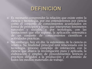 DEFINICION Es necesario comprender la relación que existe entre la ciencia y tecnología, por eso entenderemos por ciencia como el conjunto de conocimientos acumulados en forma de principios y leyes; que interpretan fenómenos naturales y sociales, y por tecnología, con las limitaciones que ello supone, la aplicación sistemática de un conjunto de conocimientos científicos a actividades prácticas. Sin embargo, hoy en día: la autonomía de la ciencia es relativa. Su finalidad principal está relacionada con la tecnología, proceso complejo de interacción con la ciencia que abarca la investigación pura y aplicada, la elaboración y empleo de procedimientos teóricos o prácticos dirigidos a la producción y el dominio de todos los medios materiales de trabajo. 