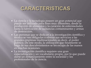 CARACTERISTICASLa ciencia y la tecnología poseen un gran potencial que puede ser utilizado para fines muy diferentes, desde la producción de alimentos y la curación de enfermedades hasta la fabricación de sustancias contaminantes y armas de destrucción.Las personas que se dedican a la investigación científica y técnica se ven obligadas a ofrecer sus servicios a las grandes empresas multinacionales, es decir, al poder político. De este modo, la utilización que finalmente se haga de sus descubrimientos se les escapa de las manos en muchas ocasiones.La investigación científica requiere una gran especialización y un vocabulario propio, por lo que puede darse un distanciamiento entre la sociedad y los profesionales de la ciencia.