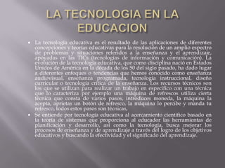 LA TECNOLOGIA EN LA EDUCACIONLa tecnología educativa es el resultado de las aplicaciones de diferentes concepciones y teorías educativas para la resolución de un amplio espectro de problemas y situaciones referidos a la enseñanza y el aprendizaje, apoyadas en las TICs (tecnologías de información y comunicación). La evolución de la tecnología educativa, que como disciplina nació en Estados Unidos de América en la década de los 50 del siglo pasado, ha dado lugar a diferentes enfoques o tendencias que hemos conocido como enseñanza audiovisual, enseñanza programada, tecnología instruccional, diseño curricular o tecnología crítica de la enseñanza. Los recursos técnicos son los que se utilizan para realizar un trabajo en especifico con una técnica que lo caracteriza por ejemplo una máquina de refrescos utiliza cierta técnica que consta de varios pasos, introduces moneda, la máquina la acepta, aprietas un botón de refresco, la máquina lo percibe y manda tu refresco, todos estos pasos son técnicas,Se entiende por tecnología educativa al acercamiento científico basado en la teoría de sistemas que proporciona al educador las herramientas de planificación y desarrollo, así como la tecnología, busca mejorar los procesos de enseñanza y de aprendizaje a través del logro de los objetivos educativos y buscando la efectividad y el significado del aprendizaje.