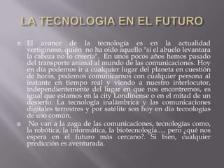 LA TECNOLOGIA EN EL FUTUROEl avance de la tecnología es en la actualidad vertiginoso, quién  no ha oído aquello "si el abuelo levantara la cabeza no lo creería".  En unos pocos años hemos pasado del transporte animal al mundo de las comunicaciones. Hoy en día podemos ir a cualquier lugar del planeta en cuestión de horas, podemos comunicarnos con cualquier persona al instante en tiempo real y viendo a nuestro interlocutor, independientemente del lugar en que nos encontremos, es igual que estamos en la city Londinense o en el mitad de un desierto. La tecnología inalámbrica y las comunicaciones digitales terrestres y por satélite son hoy en día tecnologías de uso común.  No van a la zaga de las comunicaciones, tecnologías como, la robótica, la informática, la biotecnología...., pero ¿qué nos espera en el futuro más cercano?. Si bien, cualquier predicción es aventurada.