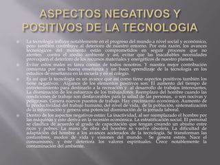 ASPECTOS NEGATIVOS Y POSITIVOS DE LA TECNOLOGIALa tecnología influye notablemente en el progreso del mundo a nivel social y económico, pero también contribuye al deterioro de nuestro entorno. Por esta razón, los avances tecnológicos del momento están comprometidos en seguir procesos que no atenten  contra el medio ambiente y así, evitar que las inacabables necesidades provoquen el deterioro de los recursos materiales y energéticos de nuestro planeta. Evitar estos males es tarea común de todos nosotros. Y nuestra mejor contribución comienza por una buena enseñanza y un buen aprendizaje de la tecnología en los estudios de enseñanza en la escuela y en el colegio.Es así que la tecnología es un avance que así como tiene aspectos positivos también los tiene negativos.  Algunos de los elementos positivos son: El aumento del tiempo de entretenimiento para destinarlo a la recreación y  al desarrollo de trabajos interesantes, La disminución de los esfuerzos de los trabajadores. Reemplazo del hombre cuando las condiciones de trabajo son desfavorables para la salud de las personas,  o son nocivas y peligrosas. Genera nuevos puestos de trabajo. Hay crecimiento económico. Aumento de la productividad del trabajo humano, del nivel de vida,  de la población, sistematización de la información y genera una potencial disminución de la jornada laboral. Dentro de los aspectos negativos están: La inactividad, al ser reemplazado el hombre por las máquinas y esto deriva en la recesión económica. La estratificación social. El personal se clasifica de acuerdo al grado de capacitación que tengan creando un abismo entre ricos y pobres. La mano de obra del hombre se vuelve obsoleta. La dificultad de adaptación del hombre a los avances acelerados de la tecnología. Se transforman las costumbres, modos de vida y visiones del mundo.  Se genera estrés. Nace el consumismo, y éste deteriora los valores espirituales. Crece notablemente la contaminación del ambiente.