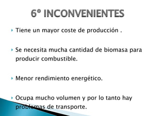 Tiene un mayor coste de producción . Se necesita mucha cantidad de biomasa para producir combustible. Menor rendimiento energético. Ocupa mucho volumen y por lo tanto hay problemas de transporte. 