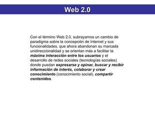 Con el término Web 2.0, subrayamos un cambio de paradigma sobre la concepción de Internet y sus funcionalidades, que ahora abandonan su marcada unidireccionalidad y se orientan más a facilitar la  máxima interacción entre los usuarios  y el desarrollo de redes sociales (tecnologías sociales) donde puedan  expresarse y opinar, buscar y recibir información de interés, colaborar y crear conocimiento  (conocimiento social),  compartir contenidos .  Web 2.0 