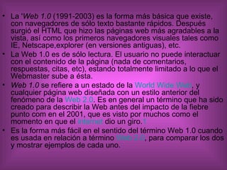 La ' Web 1.0  (1991-2003) es la forma más básica que existe, con navegadores de sólo texto bastante rápidos. Después surgió el HTML que hizo las páginas web más agradables a la vista, así como los primeros navegadores visuales tales como IE, Netscape,explorer (en versiones antiguas), etc. La Web 1.0 es de sólo lectura. El usuario no puede interactuar con el contenido de la página (nada de comentarios, respuestas, citas, etc), estando totalmente limitado a lo que el Webmaster sube a ésta. Web 1.0  se refiere a un estado de la  World Wide Web , y cualquier página web diseñada con un estilo anterior del fenómeno de la  Web 2.0 . Es en general un término que ha sido creado para describir la Web antes del impacto de la fiebre punto com en el 2001, que es visto por muchos como el momento en que el  internet  dio un giro. 1 Es la forma más fácil en el sentido del término Web 1.0 cuando es usada en relación a término  Web 2.0 , para comparar los dos y mostrar ejemplos de cada uno. 