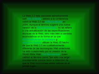 La Web 2.0 esta asociada estrechamente con  Tim O'Reilly , debido a la conferencia sobre la Web 2.0 de  O'Reilly Media  en 2004. Aunque el término sugiere una nueva versión de la  World Wide Web , no se refiere a una actualización de las especificaciones técnicas de la Web, sino más bien a cambios acumulativos en la forma en la que  desarrolladores de software  y  usuarios finales  utilizan la Web. El hecho de que la Web 2.0 es cualitativamente diferente de las tecnologías Web anteriores ha sido cuestionado por el creador de la World Wide Web  Tim Bernés-Lee , quien calificó al término como "tan sólo una jerga"- precisamente porque tenía la intención de que la Web incorporase estos valores en el primer lugar. 