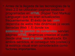 Antes de la llegada de las tecnologías de la Web 2.0 se utilizaban paginas estáticas programadas en  HTML  (Hyper Text Markup Language) que no eran actualizadas frecuentemente. El éxito de las  .com  dependía de webs más dinámicas (a veces llamadas  Web 1.5 ) donde los  sistemas de gestión de contenidos  servían páginas  HTML  dinámicas creadas al vuelo desde una  base de datos  actualizada. En ambos sentidos, el conseguir  hits  (visitas) y la estética visual eran considerados como factores importantes. 