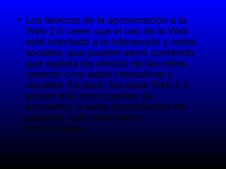 Los teóricos de la aproximación a la Web 2.0 creen que el uso de la Web está orientado a la interacción y redes sociales, que pueden servir contenido que explota los efectos de las redes, creando o no webs interactivas y visuales. Es decir, los sitios Web 2.0 actúan más como puntos de encuentro, o webs dependientes de usuarios, que como webs tradicionales. 
