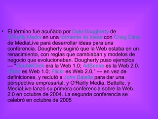 El término fue acuñado por  Dale Dougherty  de  O'Reilly Media  en una  tormenta de ideas  con  Craig Cline  de MediaLive para desarrollar ideas para una conferencia. Dougherty sugirió que la Web estaba en un renacimiento, con reglas que cambiaban y modelos de negocio que evolucionaban. Dougherty puso ejemplos — " DoubleClick  era la Web 1.0;  AdSense  es la Web 2.0.  Ofoto  es Web 1.0;  Flickr  es Web 2.0." — en vez de definiciones, y reclutó a  John Batalle  para dar una perspectiva empresarial, y O'Reilly Media, Battelle, y MediaLive lanzó su primera conferencia sobre la Web 2.0 en octubre de 2004. La segunda conferencia se celebró en octubre de 2005  