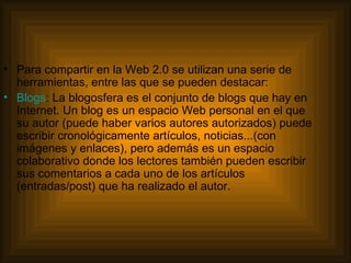 Para compartir en la Web 2.0 se utilizan una serie de herramientas, entre las que se pueden destacar: Blogs : La blogosfera es el conjunto de blogs que hay en Internet. Un blog es un espacio Web personal en el que su autor (puede haber varios autores autorizados) puede escribir cronológicamente artículos, noticias...(con imágenes y enlaces), pero además es un espacio colaborativo donde los lectores también pueden escribir sus comentarios a cada uno de los artículos (entradas/post) que ha realizado el autor.  