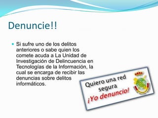 Denuncie!!Si sufre uno de los delitos anteriores o sabe quien los comete acuda a La Unidad de Investigación de Delincuencia en Tecnologías de la Información, la cual se encarga de recibir las denuncias sobre delitos informáticos.