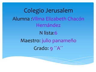Colegio Jerusalem Alumna :Vilma Elizabeth Chacón Hernández  N lista:6 Maestro:julio panameño  Grado: 9 ´´A´´ 