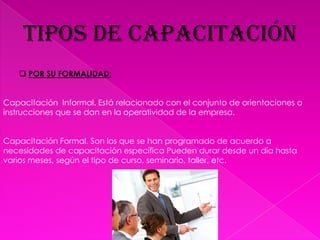 TIPOS DE CAPACITACIÓNPOR SU FORMALIDAD:Capacitación  Informal. Está relacionado con el conjunto de orientaciones o instrucciones que se dan en la operatividad de la empresa.Capacitación Formal. Son los que se han programado de acuerdo a necesidades de capacitación específica Pueden durar desde un día hasta varios meses, según el tipo de curso, seminario, taller, etc. 