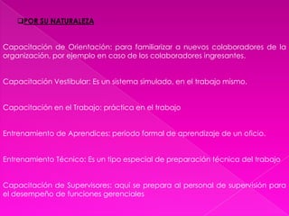 POR SU NATURALEZACapacitación de Orientación: para familiarizar a nuevos colaboradores de la organización, por ejemplo en caso de los colaboradores ingresantes.Capacitación Vestibular: Es un sistema simulado, en el trabajo mismo.Capacitación en el Trabajo: práctica en el trabajoEntrenamiento de Aprendices: período formal de aprendizaje de un oficio.Entrenamiento Técnico: Es un tipo especial de preparación técnica del trabajoCapacitación de Supervisores: aquí se prepara al personal de supervisión para el desempeño de funciones gerenciales