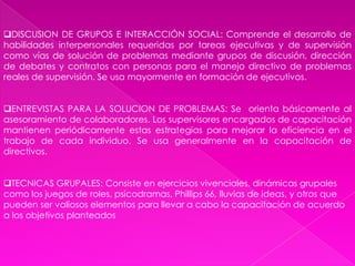SIMULADORES: Dan al aprendiz la posibilidad de participación y práctica repetida mediante la adquisición de habilidades necesarias en el trabajo real, se usan también sustitutos del equipo real. Pueden aislar y combinar las diferentes partes críticas o peligrosas del trabajo. REALIZACION EFECTIVA DEL TRABAJO: El nuevo colaborador aprende mientras trabaja, bajo la guía de un instructor, es útil en la transmisión de habilidades, de experiencia ensayo y error. Su limitación es que no siempre el buen colaborador es buen instructor. Puede durar pocos días o meses.