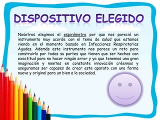 Nosotros elegimos el espirómetro por que nos pareció un
instrumento muy acorde con el tema de salud que estamos
viendo en el momento basado en Infecciones Respiratorias
Agudas. Además este instrumento nos parece un reto para
construirlo por todas su partes que tienen que ser hechas con
exactitud para no hacer ningún error y ya que tenemos una gran
imaginación y mentes en constante innovación créennos y
aseguramos ser capases de crear este aparato con una forma
nueva y original para un bien a la sociedad.
 