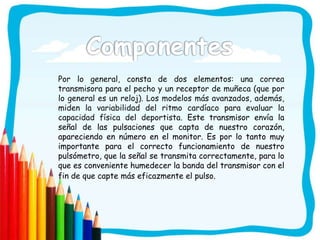Por lo general, consta de dos elementos: una correa
transmisora para el pecho y un receptor de muñeca (que por
lo general es un reloj). Los modelos más avanzados, además,
miden la variabilidad del ritmo cardíaco para evaluar la
capacidad física del deportista. Este transmisor envía la
señal de las pulsaciones que capta de nuestro corazón,
apareciendo en número en el monitor. Es por lo tanto muy
importante para el correcto funcionamiento de nuestro
pulsómetro, que la señal se transmita correctamente, para lo
que es conveniente humedecer la banda del transmisor con el
fin de que capte más eficazmente el pulso.
 