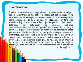 CÓMO FUNCIONA:

El color de la sangre varía dependiendo de lo saturada de oxígeno
que se encuentre, debido a las propiedades ópticas del grupo hemo
de la molécula de hemoglobina. Cuando la molécula de hemoglobina
libera oxígeno pierde su color rosado, adquiriendo un tono más
azulado y deja pasar menos la luz roja. Así pues el pulsioxímetro
determina       la     saturación      de     oxígeno      midiendo
espectrofotométricamente el "grado" de azules de la sangre
arterial y expresa esta "azules" en términos de saturación. Dado
que la absorción de luz de los tejidos y de la sangre venosa son
constantes, cualquier cambio en la absorción de la luz entre un
tiempo dado y uno posterior se deben exclusivamente a la sangre
arterial. Los pulsioximetría miden pues la relación, en un intervalo
de tiempo, entre las diferencias de absorción de las luces rojas e
infrarroja. Esta relación se vincula directamente con la saturación
de                                                 oxihemoglobina.
 