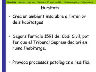 Crea un ambient insalubre a l’interior dels habitatges Segons l’article 1591 del Codi Civil, pot fer que el Tribunal Suprem declari en ruïna l’habitatge. Provoca processos patològics a l’edifici. Humitats   Humitats capil·lars  Sistemes  El nostre edifici  Sistemes aplicats  Conclusions Humitats 