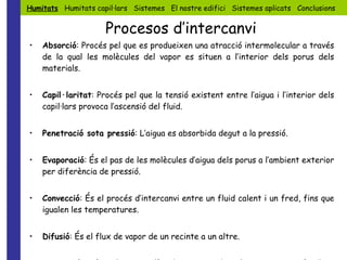 Absorció : Procés pel que es produeixen una atracció intermolecular a través de la qual les molècules del vapor es situen a l’interior dels porus dels materials. Capil·laritat : Procés pel que la tensió existent entre l’aigua i l’interior dels capil·lars provoca l’ascensió del fluid. Penetració sota pressió : L’aigua es absorbida degut a la pressió. Evaporació : És el pas de les molècules d’aigua dels porus a l’ambient exterior per diferència de pressió. Convecció : És el procés d’intercanvi entre un fluid calent i un fred, fins que igualen les temperatures. Difusió : És el flux de vapor de un recinte a un altre. Osmosi : Procés pel que un líquid carregat de sals passa a través d’una membrana gràcies a la diferència de potencial entre les dos parts de la membrana. Humitats   Humitats capil·lars  Sistemes  El nostre edifici  Sistemes aplicats  Conclusions Procesos d’intercanvi 