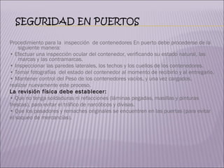 Procedimiento para la  inspección  de contenedores En puerto debe procederse de la siguiente manera: •  Efectuar una inspección ocular del contenedor, verificando su estado natural, las marcas y las contramarcas. •  Inspeccionar las paredes laterales, los techos y los cuellos de los contenedores. •  Tomar fotografías  del estado del contenedor al momento de recibirlo y al entregarlo. •  Mantener control del Peso de los contenedores vacíos, y una vez cargados,  realizar nuevamente este proceso. La revisión física debe establecer: •  Que no tenga soldaduras ni refacciones (láminas pegadas, masillas y pinturas  frescas), para evitar el tráfico de narcóticos y divisas. •  Que los pasadores y remaches originales se encuentren en las puertas (para evitar  el saqueo de mercancías). 