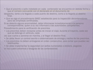 •  Que el precinto o sello instalado en cada  contenedor se encuentre en debida forma y que el número concuerde con el declarado en el documento de  despacho, tanto a la llegada a cada puerto de destino, como a la llegada al destino final. •  Que se siga el procedimiento BASC establecido para la inspección decontenedores para las empresas certificadas. Si se detecta alguna anormalidad, debe informarse inmediatamente a la persona correspondiente, quien a su vez informará a las autoridades competentes. Procedimiento para la verificación de precintos •  Los precintos deben revisarse antes de iniciar el viaje; durante el trayecto, cada vez que se detenga el vehículo, cada  vez que vuelva a ponerse en marcha, y al llegar al destino final. •  Se debe llevar un control escrito o sistematizado de entrega y recibo de los precintos. •  Los precintos no deben entregarse en orden consecutivo, para evitar que puedan ser falsificados. •  Se debe implementar la seguridad con sellos numerados o stickers, pegados  en los cuatro extremos o bisagras de los contenedores 