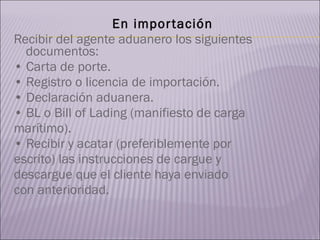 En importación Recibir del agente aduanero los siguientes documentos: •  Carta de porte. •  Registro o licencia de importación. •  Declaración aduanera. •  BL o Bill of Lading (manifiesto de carga  marítimo). •  Recibir y acatar (preferiblemente por  escrito) las instrucciones de cargue y  descargue que el cliente haya enviado  con anterioridad. 