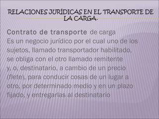 Contrato de transporte  de carga  Es un negocio jurídico por el cual uno de los  sujetos, llamado transportador habilitado,  se obliga con el otro llamado remitente  y, o, destinatario, a cambio de un precio  (flete), para conducir cosas de un lugar a  otro, por determinado medio y en un plazo  fijado, y entregarlas al destinatario 
