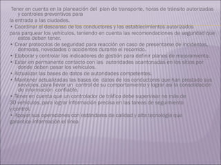 Tener en cuenta en la planeación del  plan de transporte, horas de tránsito autorizadas y controles preventivos para  la entrada a las ciudades. •  Coordinar el descanso de los conductores y los establecimientos autorizados  para parquear los vehículos, teniendo en cuenta las recomendaciones de seguridad que estos deben tener.  •  Crear protocolos de seguridad para reacción en caso de presentarse de incidentes, demoras, novedades o accidentes durante el recorrido. •  Elaborar y controlar los indicadores de gestión para definir planes de mejoramiento. •  Estar en permanente contacto con las  autoridades acantonadas en los sitios por donde deben pasar los vehículos. •  Actualizar las bases de datos de autoridades competentes. •  Mantener actualizadas las bases de  datos de los conductores que han prestado sus servicios, para llevar un  control de su comportamiento y lograr así la consolidación de información  confiable. •  Tener en cuenta que un controlador de tráfico debe supervisar no más de  30 vehículos, para lograr información precisa en las tareas de seguimiento  y control. •  Apoyar sus operaciones con estándares de calidad y alta tecnología que  garantice información el línea 