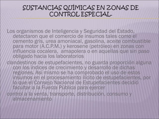 Los organismos de Inteligencia y Seguridad del Estado, detectaron que el comercio de insumos tales como el cemento gris, urea amoniacal, gasolina, aceite combustible para motor (A.C.P.M.) y kerosene (petróleo) en zonas con influencia cocalera,  amapolera o en aquellas que sin paso obligado hacia los laboratorios  clandestinos de estupefacientes, no guarda proporción alguna con los índices de crecimiento y desarrollo de dichas regiones. Así mismo se ha comprobado el uso de estos insumos en el procesamiento ilícito de estupefacientes, por lo que el Consejo Nacional de Estupefacientes decidió facultar a la Fuerza Pública para ejercer  control a la venta, transporte, distribución, consumo y almacenamiento 