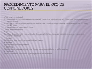 ¿Qué es el contenedor? El contenedor es un sistema estandarizado de transporte internacional; su  diseño es de caja hermética construida de  acero o de otros materiales resistentes. Existen dos tamaños universales de contenedores –de 20 pies y de 40 pies–  con las siguientes medidas técnicas:  Clases de contenedores •  Dry Es el tipo de contenedor más utilizado. Sirve para todo tipo de carga, es decir, la que no requiere un manejo especial. •  Tanque Es utilizado para movilizar carga líquida o gases. •  Reefers Son contenedores refrigerados. •  Open Top Para carga de piezas grandes, este tipo de contenedores tiene el techo abierto. •  Flat Rack Es un contenedor plataforma que carga piezas voluminosas. 