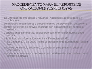 La Dirección de Impuestos y Aduanas  Nacionales adopta para sí y sobre sus  controlados, mecanismos y procedimientos de prevención, detección y  control de lavado de activos asociado con operaciones de comercio exterior  y operaciones cambiarias, de acuerdo con información que se debe remitir  a la Unidad de Información y Análisis Financiero (UIAF).  •  La Circular 170 de 2002 indica el procedimiento que deberán seguir los  usuarios del servicio aduanero y cambiario, para prevenir, detectar, controlar y  reportar operaciones sospechosas que puedan estar vinculadas con el lavado de activos 