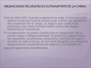 Artículo 994 CCO. Cuando el gobierno lo exija, el transportador deberá tomar por cuenta propia o por cuenta del pasajero o del propietario de la carga, un seguro que cubra a las personas y las cosas transportadas contra los riesgos inherentes al transporte. El transportador no podrá constituirse en asegurador de su propio riesgo o Responsabilidad. El gobierno reglamentará los requisitos, condiciones, amparos y cuantías del seguro previsto en este artículo, el cual será otorgado por entidades aseguradoras, cooperativas de seguros y compañías de  seguros legalmente establecidas. 
