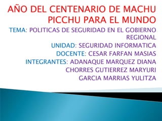 AÑO DEL CENTENARIO DE MACHU PICCHU PARA EL MUNDO TEMA: POLITICAS DE SEGURIDAD EN EL GOBIERNO REGIONAL UNIDAD: SEGURIDAD INFORMATICA DOCENTE: CESAR FARFAN MASIAS INTEGRANTES: ADANAQUE MARQUEZ DIANA CHORRES GUTIERREZ MARYURI GARCIA MARRIAS YULITZA 