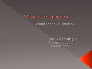 Mapa de progreso   Didácticas de las ciencias                                                    Lidia Vera Catrigual                                                    Psicopedagogía                                                   Tomas Pizarro   