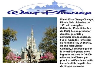Walter Elias Disney (Chicago, Illinois, 5 de diciembre de 1901 – Los Ángeles, California, 15 de diciembre de 1966), fue un productor, director, guionista y animador estadounidense. Fue el fundador, junto con su hermano Roy O. Disney, de The Walt Disney Company,1 empresa que en la actualidad genera unos ingresos anuales de 30.000 millones de dólares, y el principal artífice de un estilo inconfundible de películas de dibujos animados. 