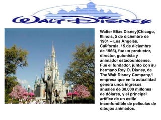 Walter Elias Disney(Chicago,
Illinois, 5 de diciembre de
1901 – Los Ángeles,
California, 15 de diciembre
de 1966), fue un productor,
director, guionista y
animador estadounidense.
Fue el fundador, junto con su
hermano Roy O. Disney, de
The Walt Disney Company,1
empresa que en la actualidad
genera unos ingresos
anuales de 30.000 millones
de dólares, y el principal
artífice de un estilo
inconfundible de películas de
dibujos animados.
 