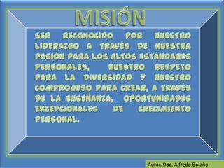 MISIÓNSER RECONOCIDO POR NUESTRO LIDERAZGO A TRAVÉS DE NUESTRA PASIÓN PARA LOS ALTOS ESTÁNDARES PERSONALES, NUESTRO RESPETO PARA LA DIVERSIDAD Y NUESTRO COMPROMISO PARA CREAR, A TRAVÉS DE LA ENSEÑANZA, OPORTUNIDADES EXCEPCIONALES DE CRECIMIENTO PERSONAL. Autor. Doc. Alfredo Bolaño