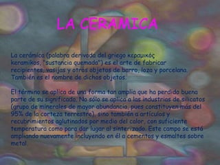 LA CERAMICALa cerámica (palabra derivada del griego κεραμικός keramikos, "sustancia quemada") es el arte de fabricar recipientes, vasijas y otros objetos de barro, loza y porcelana. También es el nombre de dichos objetos.   El término se aplica de una forma tan amplia que ha perdido buena parte de su significado. No sólo se aplica a las industrias de silicatos (grupo de minerales de mayor abundancia, pues constituyen más del 95% de la corteza terrestre), sino también a artículos y recubrimientos aglutinados por medio del calor, con suficiente temperatura como para dar lugar al sinterizado. Este campo se está ampliando nuevamente incluyendo en él a cementos y esmaltes sobre metal. 