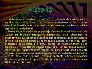 HistoriaLa historia de la cerámica va unida a la historia de casi todos los pueblos del mundo. Abarca sus mismas evoluciones y fechas y su estudio está unido a las relaciones de los hombres que han permitido el progreso de este arte.La invención de la cerámica se produjo durante la revolución neolítica, cuando se hicieron necesarios recipientes para almacenar el excedente de las cosechas producido por la práctica de la agricultura. En un principio esta cerámica se modelaba a mano, con técnicas como el pellizco, el colombín o la placa (de ahí las irregularidades de su superficie), y tan solo se dejaba secar al sol en los países cálidos y cerca de los fuegos tribales en los de zonas frías. Más adelante comenzó a decorarse con motivos geométricos mediante incisiones en la pasta seca, cada vez más compleja, perfecta y bella elaboración determinó, junto con la aplicación de cocción, la aparición de un nuevo oficio: el del alfarero.