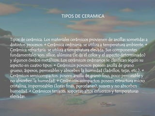 TIPOS DE CERAMICATipos de cerámica. Los materiales cerámicos provienen de arcillas sometidas a distintos procesos: • Cerámica ordinaria: se utiliza a temperatura ambiente. • Cerámica refractaria: se utiliza a temperatura elevada. Sus componentes fundamentales son: sílice, alúmina (le da el color y el aspecto determinado) y algunos óxidos metálicos. Los cerámicos ordinarios se clasifican según su aspecto en cuatro tipos: • Cerámicos porosos: poseen arcilla de grano grueso, ásperos, permeables y absorben la humedad (ladrillos, tejas, etc.). • Cerámicos semicompactos: poseen arcilla de grano fino, poco permeable y no absorben la humedad. • Cerámicos compactos: poseen estructura micro cristalina, impermeables (lozas finas, porcelanas), suaves y no absorben humedad. • Cerámicos tenaces: soportan altos esfuerzos y temperaturas elevadas.
